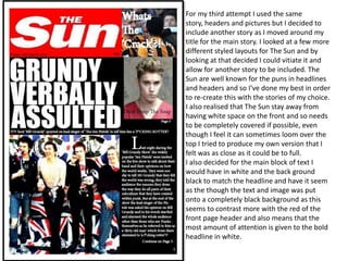 For my third attempt I used the same
story, headers and pictures but I decided to
include another story as I moved around my
title for the main story. I looked at a few more
different styled layouts for The Sun and by
looking at that decided I could vitiate it and
allow for another story to be included. The
Sun are well known for the puns in headlines
and headers and so I’ve done my best in order
to re-create this with the stories of my choice.
I also realised that The Sun stay away from
having white space on the front and so needs
to be completely covered if possible, even
though I feel it can sometimes loom over the
top I tried to produce my own version that I
felt was as close as it could be to full.
I also decided for the main block of text I
would have in white and the back ground
black to match the headline and have it seem
as the though the text and image was put
onto a completely black background as this
seems to contrast more with the red of the
front page header and also means that the
most amount of attention is given to the bold
headline in white.
 