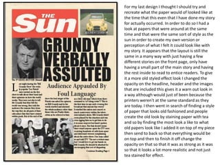 For my last design I thought I should try and
recreate what the paper would of looked like at
the time that this even that I have done my story
for actually occurred. In order to do so I had a
look at papers that were around at the same
time and that were the same sort of style as the
sun in order to create my own version or
perception of what I felt it could look like with
my story. It appears that the layout is still the
same in a many way with just having a few
different stories on the front page, only have
having a small part of the main story and having
the rest inside to read to entice readers. To give
it a more old styled effect look I changed the
opacity on the headline, header and the images
that are included this gives it a warn out look in
a way although would just of been because the
printers weren't at the same standard as they
are today. I then went in search of finding a style
of paper that looks old fashioned and people
create the old look by staining paper with tea
and so by finding the most look a like to what
old papers look like I added it on top of my piece
then send to back so that everything would be
on top and then to finish it off change the
opacity on that so that it was as strong as it was
so that it looks a lot more realistic and not just
tea stained for effect.
 