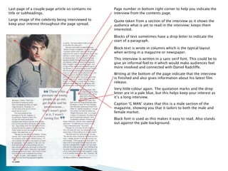 Last page of a couple page article so contains no 
title or subheadings. 
Large image of the celebrity being interviewed to 
keep your interest throughout the page spread. 
Page number in bottom right corner to help you indicate the 
interview from the contents page. 
Quote taken from a section of the interview as it shows the 
audience what is yet to read in the interview; keeps them 
interested. 
Blocks of text sometimes have a drop letter to indicate the 
start of a paragraph. 
Block text is wrote in columns which is the typical layout 
when writing in a magazine or newspaper. 
This interview is written in a sans serif font. This could be to 
give an informal feel to it which would make audiences feel 
more involved and connected with Daniel Radcliffe. 
Writing at the bottom of the page indicate that the interview 
is finished and also gives information about his latest film 
release. 
Very little colour again. The quotation marks and the drop 
letter are in a pale blue, but this helps keep your interest as 
it’s a long interview. 
Caption ‘G MAN’ states that this is a male section of the 
magazine, showing you that it tailors to both the male and 
female market. 
Black font is used as this makes it easy to read. Also stands 
out against the pale background. 
 