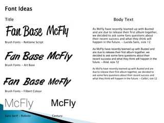 McFly 
Font Ideas 
Title 
Brush Fonts – Reklame Script 
Brush Fonts - Art Base 
Brush Fonts – Filbert Colour 
Sans Serif - Roboto Century 
Body Text 
As McFly have recently teamed up with Busted 
and are due to release their first album together, 
we decided to ask some fans questions about 
their recent success and what they think will 
happen in the future. – Lucida Sans, size 12 
As McFly have recently teamed up with Busted and 
are due to release their first album together, we 
decided to ask some fans questions about their 
recent success and what they think will happen in the 
future. – Arial, size 12 
As McFly have recently teamed up with Busted and are 
due to release their first album together, we decided to 
ask some fans questions about their recent success and 
what they think will happen in the future. – Calibri, size 12 
 