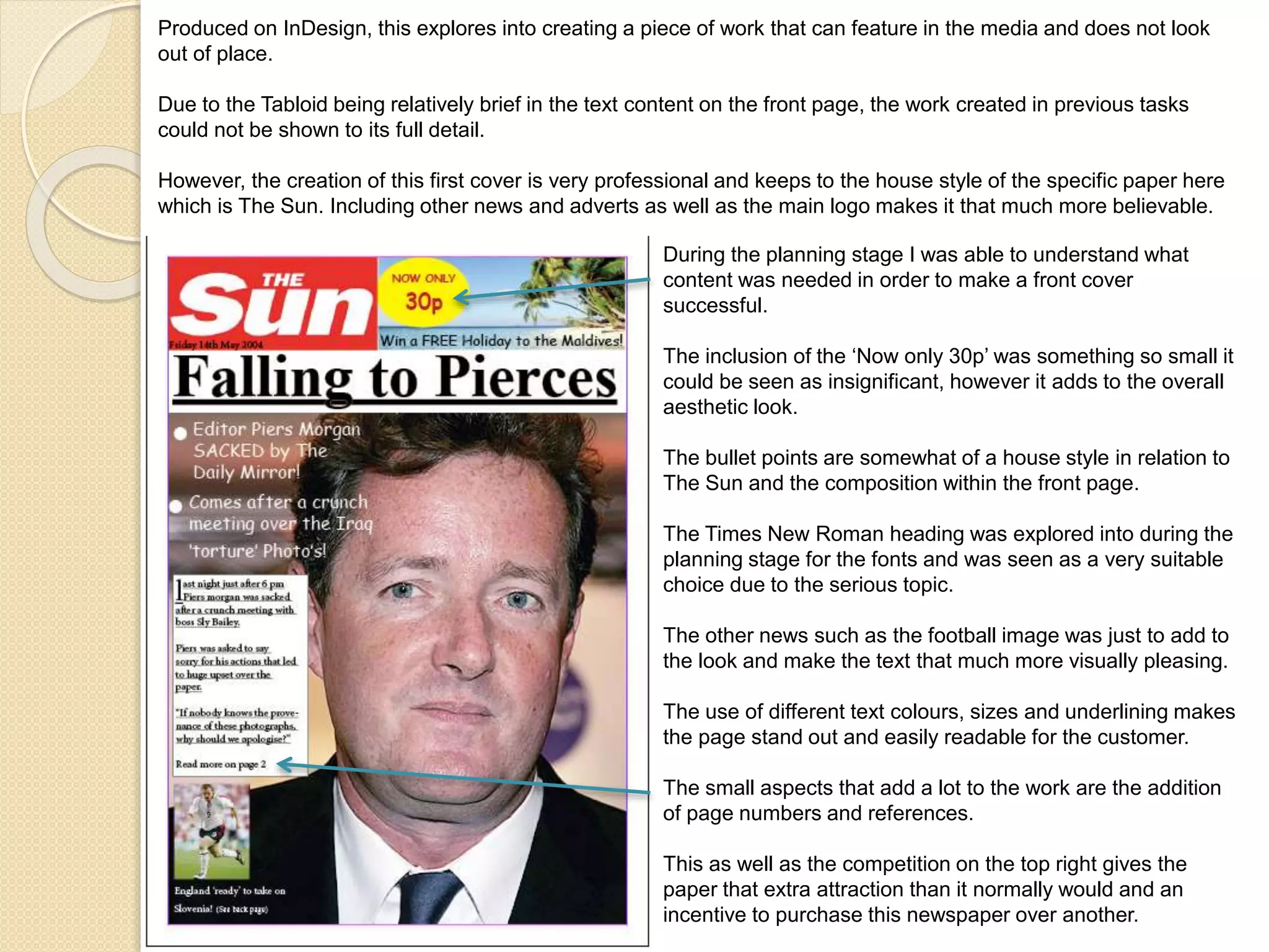 Produced on InDesign, this explores into creating a piece of work that can feature in the media and does not look 
out of place. 
Due to the Tabloid being relatively brief in the text content on the front page, the work created in previous tasks 
could not be shown to its full detail. 
However, the creation of this first cover is very professional and keeps to the house style of the specific paper here 
which is The Sun. Including other news and adverts as well as the main logo makes it that much more believable. 
During the planning stage I was able to understand what 
content was needed in order to make a front cover 
successful. 
The inclusion of the ‘Now only 30p’ was something so small it 
could be seen as insignificant, however it adds to the overall 
aesthetic look. 
The bullet points are somewhat of a house style in relation to 
The Sun and the composition within the front page. 
The Times New Roman heading was explored into during the 
planning stage for the fonts and was seen as a very suitable 
choice due to the serious topic. 
The other news such as the football image was just to add to 
the look and make the text that much more visually pleasing. 
The use of different text colours, sizes and underlining makes 
the page stand out and easily readable for the customer. 
The small aspects that add a lot to the work are the addition 
of page numbers and references. 
This as well as the competition on the top right gives the 
paper that extra attraction than it normally would and an 
incentive to purchase this newspaper over another. 
 