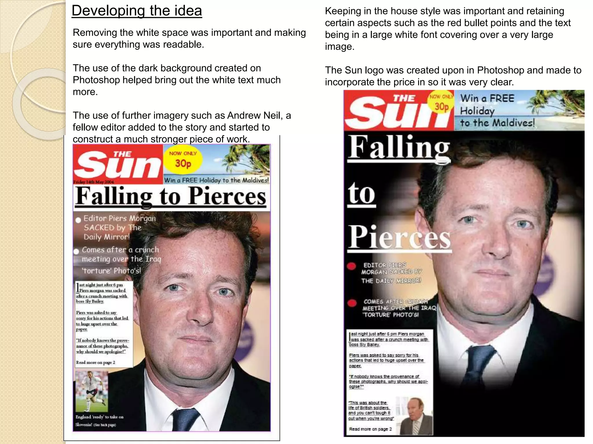 Developing the idea 
Removing the white space was important and making 
sure everything was readable. 
The use of the dark background created on 
Photoshop helped bring out the white text much 
more. 
The use of further imagery such as Andrew Neil, a 
fellow editor added to the story and started to 
construct a much stronger piece of work. 
Keeping in the house style was important and retaining 
certain aspects such as the red bullet points and the text 
being in a large white font covering over a very large 
image. 
The Sun logo was created upon in Photoshop and made to 
incorporate the price in so it was very clear. 
 