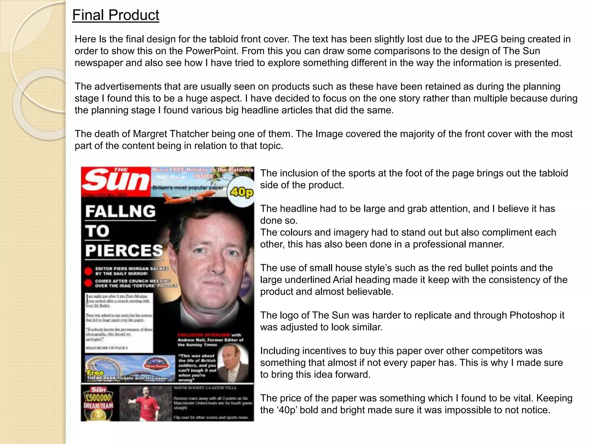 Final Product 
Here Is the final design for the tabloid front cover. The text has been slightly lost due to the JPEG being created in 
order to show this on the PowerPoint. From this you can draw some comparisons to the design of The Sun 
newspaper and also see how I have tried to explore something different in the way the information is presented. 
The advertisements that are usually seen on products such as these have been retained as during the planning 
stage I found this to be a huge aspect. I have decided to focus on the one story rather than multiple because during 
the planning stage I found various big headline articles that did the same. 
The death of Margret Thatcher being one of them. The Image covered the majority of the front cover with the most 
part of the content being in relation to that topic. 
The inclusion of the sports at the foot of the page brings out the tabloid 
side of the product. 
The headline had to be large and grab attention, and I believe it has 
done so. 
The colours and imagery had to stand out but also compliment each 
other, this has also been done in a professional manner. 
The use of small house style’s such as the red bullet points and the 
large underlined Arial heading made it keep with the consistency of the 
product and almost believable. 
The logo of The Sun was harder to replicate and through Photoshop it 
was adjusted to look similar. 
Including incentives to buy this paper over other competitors was 
something that almost if not every paper has. This is why I made sure 
to bring this idea forward. 
The price of the paper was something which I found to be vital. Keeping 
the ‘40p’ bold and bright made sure it was impossible to not notice. 
 