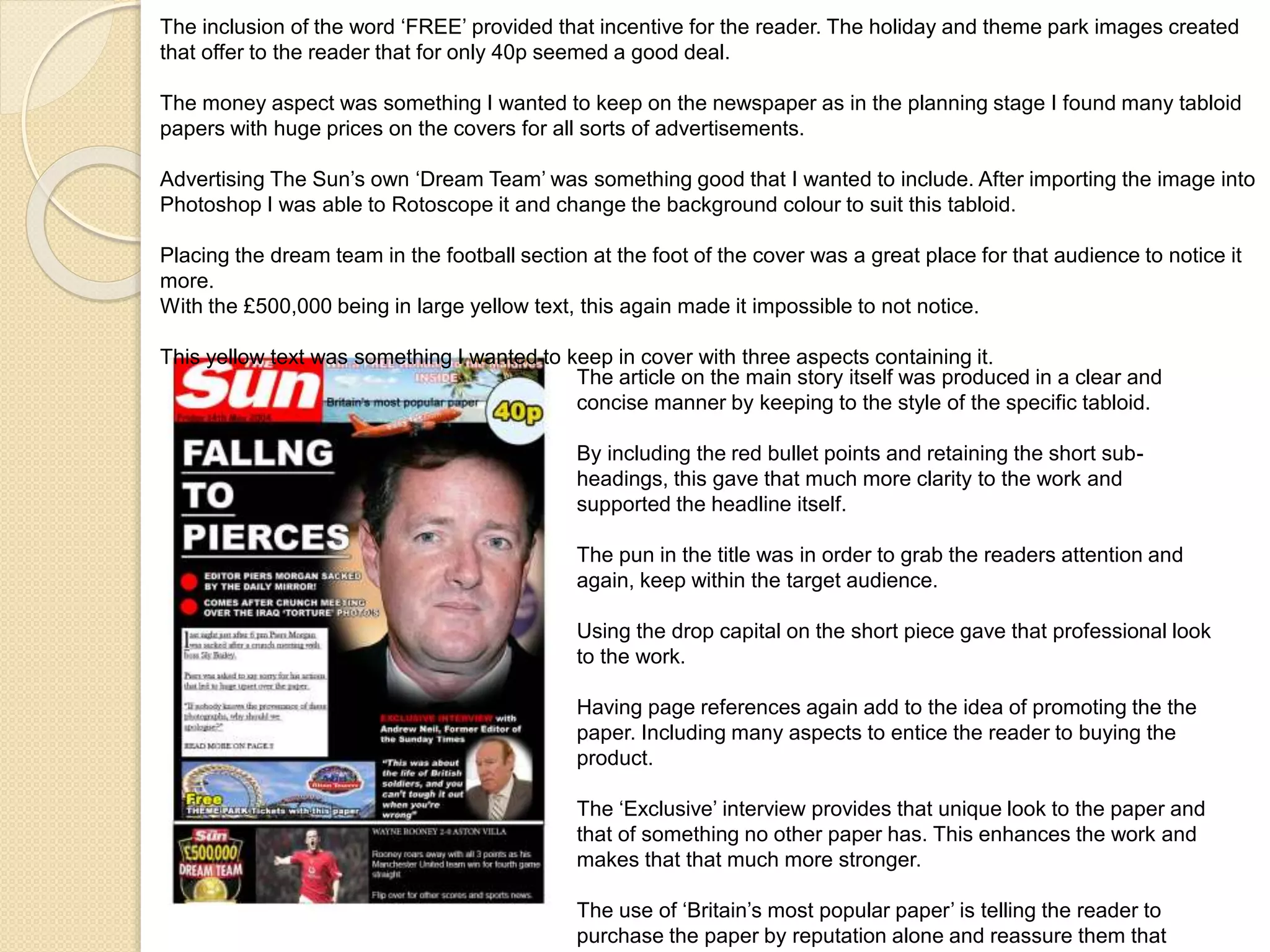 The inclusion of the word ‘FREE’ provided that incentive for the reader. The holiday and theme park images created 
that offer to the reader that for only 40p seemed a good deal. 
The money aspect was something I wanted to keep on the newspaper as in the planning stage I found many tabloid 
papers with huge prices on the covers for all sorts of advertisements. 
Advertising The Sun’s own ‘Dream Team’ was something good that I wanted to include. After importing the image into 
Photoshop I was able to Rotoscope it and change the background colour to suit this tabloid. 
Placing the dream team in the football section at the foot of the cover was a great place for that audience to notice it 
more. 
With the £500,000 being in large yellow text, this again made it impossible to not notice. 
This yellow text was something I wanted to keep in cover with three aspects containing it. 
The article on the main story itself was produced in a clear and 
concise manner by keeping to the style of the specific tabloid. 
By including the red bullet points and retaining the short sub-headings, 
this gave that much more clarity to the work and 
supported the headline itself. 
The pun in the title was in order to grab the readers attention and 
again, keep within the target audience. 
Using the drop capital on the short piece gave that professional look 
to the work. 
Having page references again add to the idea of promoting the the 
paper. Including many aspects to entice the reader to buying the 
product. 
The ‘Exclusive’ interview provides that unique look to the paper and 
that of something no other paper has. This enhances the work and 
makes that that much more stronger. 
The use of ‘Britain’s most popular paper’ is telling the reader to 
purchase the paper by reputation alone and reassure them that 
 