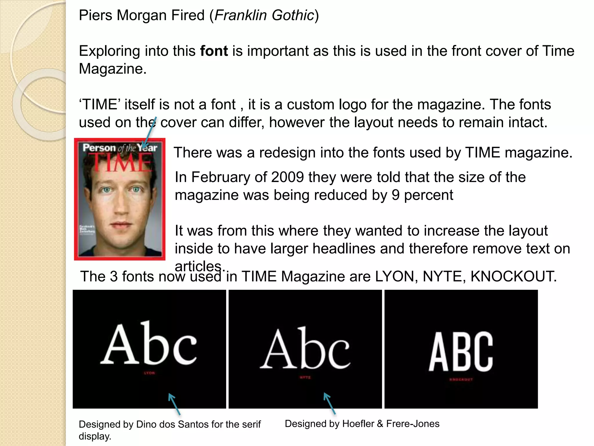 Piers Morgan Fired (Franklin Gothic) 
Exploring into this font is important as this is used in the front cover of Time 
Magazine. 
‘TIME’ itself is not a font , it is a custom logo for the magazine. The fonts 
used on the cover can differ, however the layout needs to remain intact. 
There was a redesign into the fonts used by TIME magazine. 
In February of 2009 they were told that the size of the 
magazine was being reduced by 9 percent 
It was from this where they wanted to increase the layout 
inside to have larger headlines and therefore remove text on 
articles. 
The 3 fonts now used in TIME Magazine are LYON, NYTE, KNOCKOUT. 
Designed by Dino dos Santos for the serif 
display. 
Designed by Hoefler & Frere-Jones 
 
