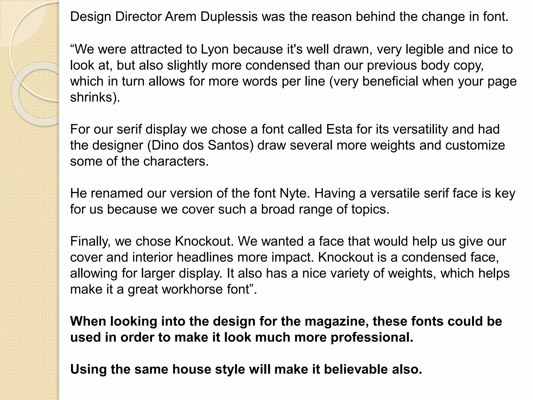 Design Director Arem Duplessis was the reason behind the change in font. 
“We were attracted to Lyon because it's well drawn, very legible and nice to 
look at, but also slightly more condensed than our previous body copy, 
which in turn allows for more words per line (very beneficial when your page 
shrinks). 
For our serif display we chose a font called Esta for its versatility and had 
the designer (Dino dos Santos) draw several more weights and customize 
some of the characters. 
He renamed our version of the font Nyte. Having a versatile serif face is key 
for us because we cover such a broad range of topics. 
Finally, we chose Knockout. We wanted a face that would help us give our 
cover and interior headlines more impact. Knockout is a condensed face, 
allowing for larger display. It also has a nice variety of weights, which helps 
make it a great workhorse font”. 
When looking into the design for the magazine, these fonts could be 
used in order to make it look much more professional. 
Using the same house style will make it believable also. 
 
