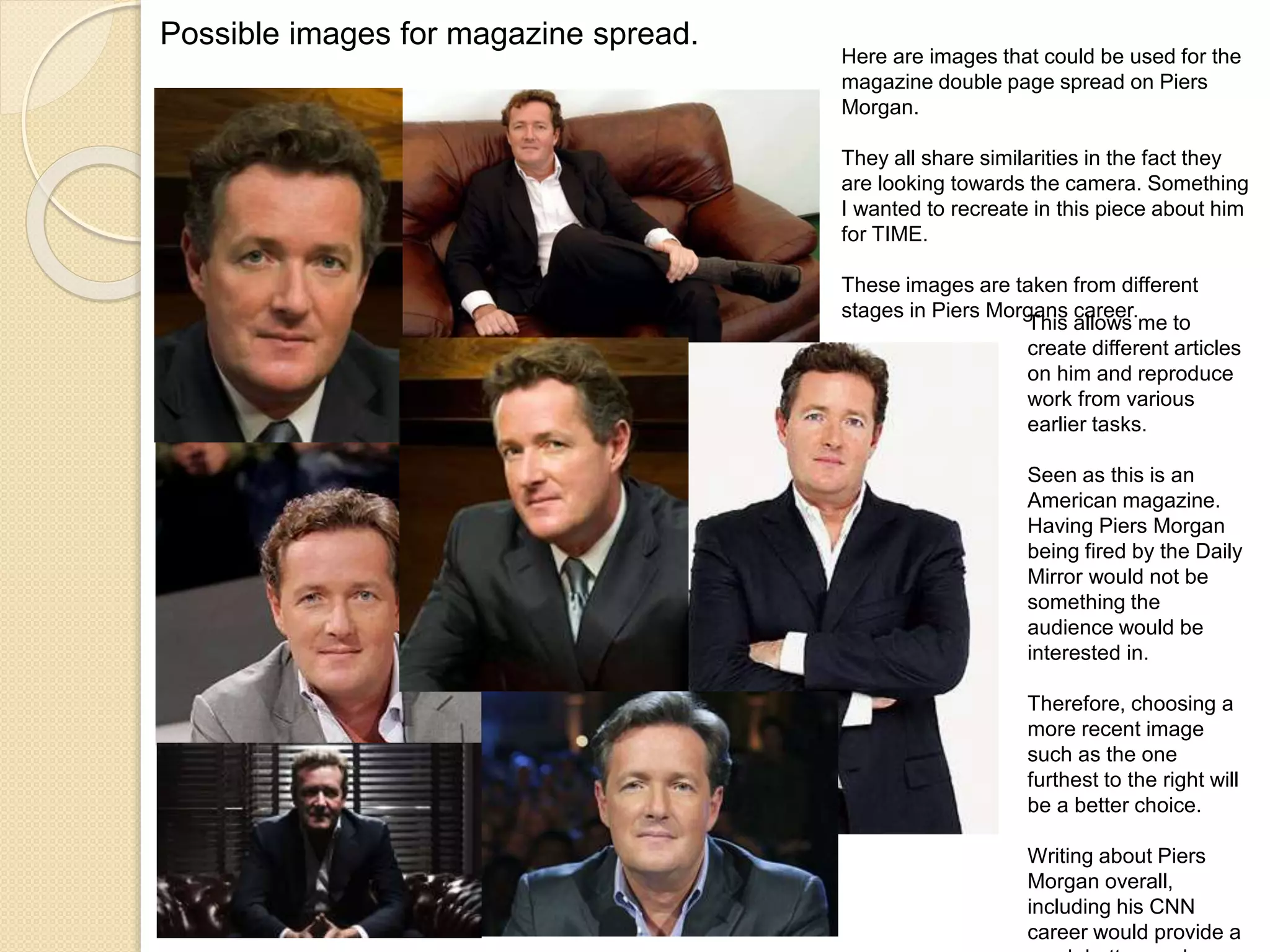 Possible images for magazine spread. 
Here are images that could be used for the 
magazine double page spread on Piers 
Morgan. 
They all share similarities in the fact they 
are looking towards the camera. Something 
I wanted to recreate in this piece about him 
for TIME. 
These images are taken from different 
stages in Piers Morgans career. 
This allows me to 
create different articles 
on him and reproduce 
work from various 
earlier tasks. 
Seen as this is an 
American magazine. 
Having Piers Morgan 
being fired by the Daily 
Mirror would not be 
something the 
audience would be 
interested in. 
Therefore, choosing a 
more recent image 
such as the one 
furthest to the right will 
be a better choice. 
Writing about Piers 
Morgan overall, 
including his CNN 
career would provide a 
much better read. 
 