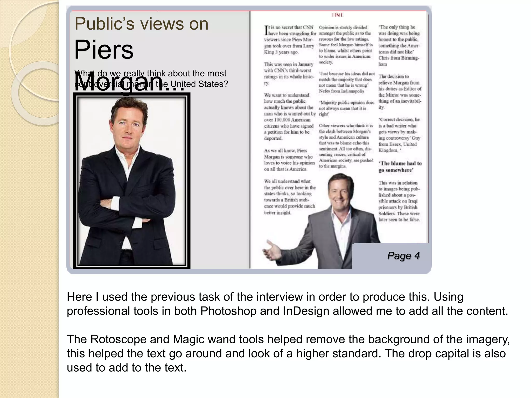 Public’s views on 
Page 4 
Piers 
Morgan... What do we really think about the most 
controversial man in the United States? 
Here I used the previous task of the interview in order to produce this. Using 
professional tools in both Photoshop and InDesign allowed me to add all the content. 
The Rotoscope and Magic wand tools helped remove the background of the imagery, 
this helped the text go around and look of a higher standard. The drop capital is also 
used to add to the text. 
 