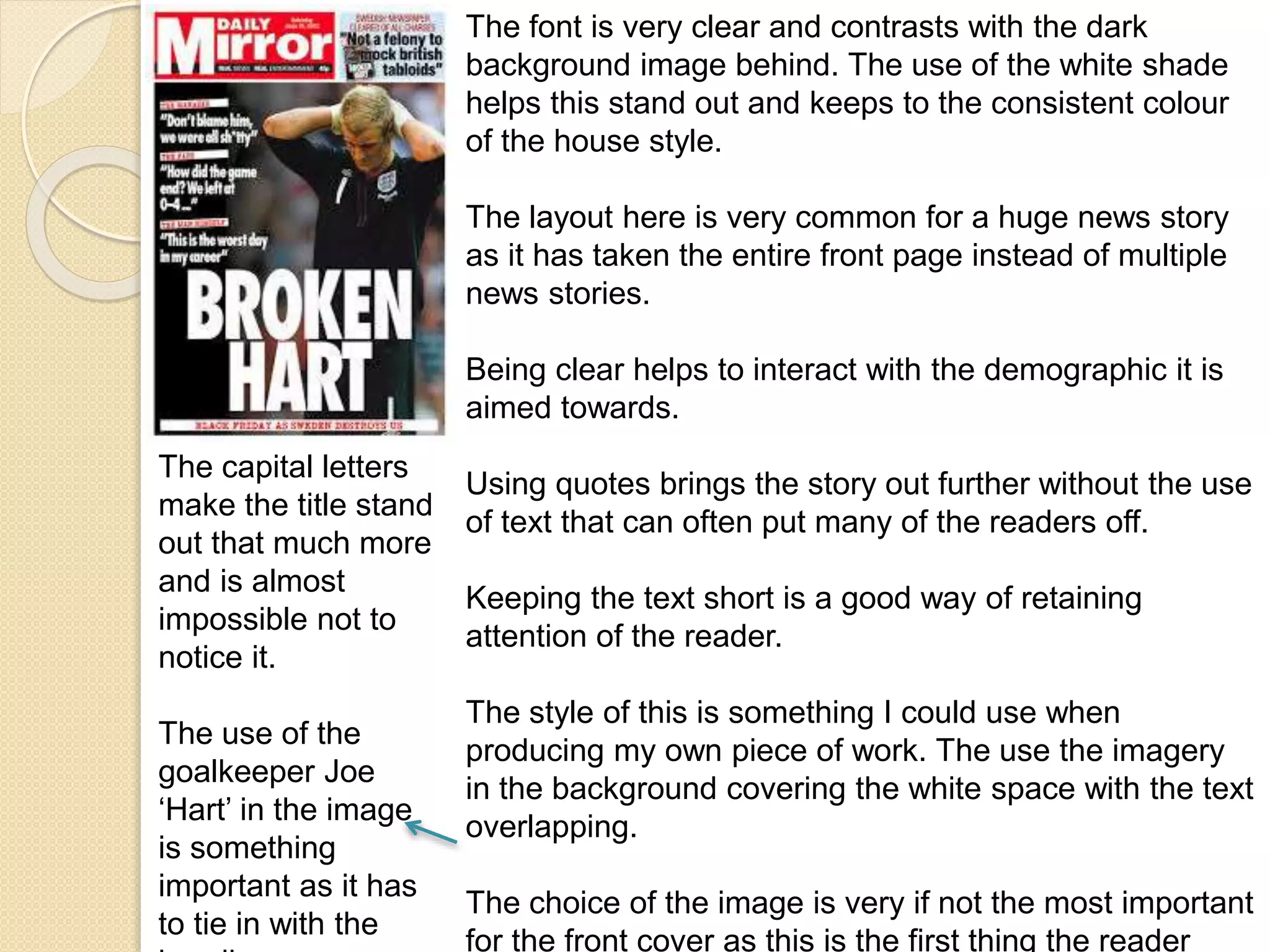 The font is very clear and contrasts with the dark 
background image behind. The use of the white shade 
helps this stand out and keeps to the consistent colour 
of the house style. 
The layout here is very common for a huge news story 
as it has taken the entire front page instead of multiple 
news stories. 
Being clear helps to interact with the demographic it is 
aimed towards. 
Using quotes brings the story out further without the use 
of text that can often put many of the readers off. 
Keeping the text short is a good way of retaining 
attention of the reader. 
The style of this is something I could use when 
producing my own piece of work. The use the imagery 
in the background covering the white space with the text 
overlapping. 
The choice of the image is very if not the most important 
for the front cover as this is the first thing the reader 
The capital letters 
make the title stand 
out that much more 
and is almost 
impossible not to 
notice it. 
The use of the 
goalkeeper Joe 
‘Hart’ in the image 
is something 
important as it has 
to tie in with the 
heading. 
 