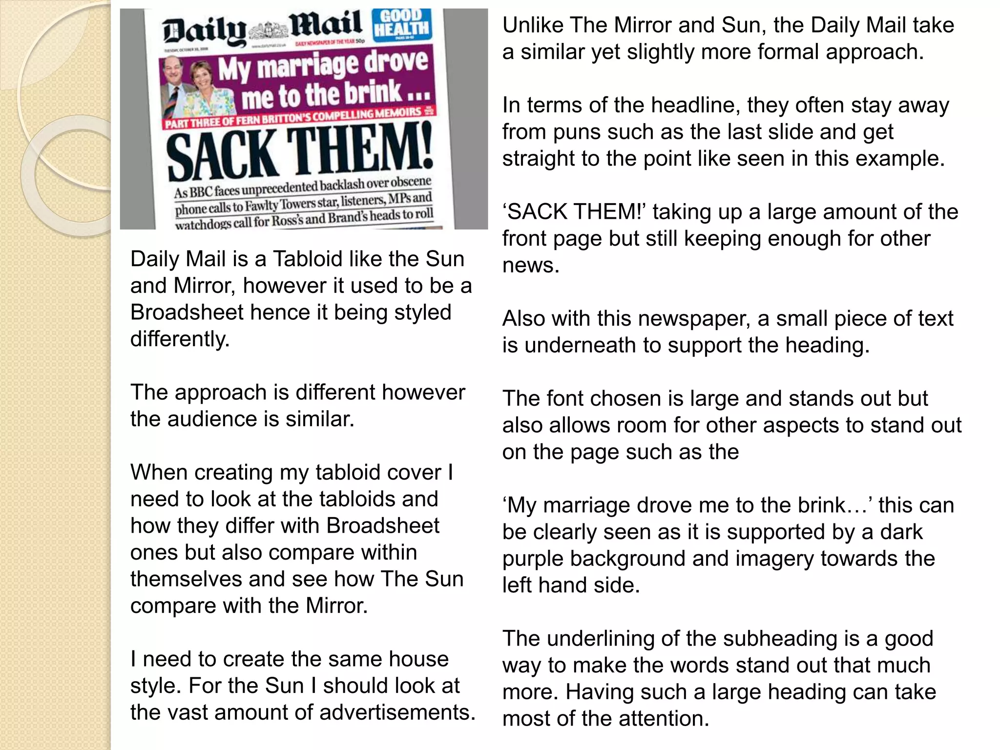 Unlike The Mirror and Sun, the Daily Mail take 
a similar yet slightly more formal approach. 
In terms of the headline, they often stay away 
from puns such as the last slide and get 
straight to the point like seen in this example. 
‘SACK THEM!’ taking up a large amount of the 
front page but still keeping enough for other 
news. 
Also with this newspaper, a small piece of text 
is underneath to support the heading. 
The font chosen is large and stands out but 
also allows room for other aspects to stand out 
on the page such as the 
‘My marriage drove me to the brink…’ this can 
be clearly seen as it is supported by a dark 
purple background and imagery towards the 
left hand side. 
The underlining of the subheading is a good 
way to make the words stand out that much 
more. Having such a large heading can take 
most of the attention. 
Daily Mail is a Tabloid like the Sun 
and Mirror, however it used to be a 
Broadsheet hence it being styled 
differently. 
The approach is different however 
the audience is similar. 
When creating my tabloid cover I 
need to look at the tabloids and 
how they differ with Broadsheet 
ones but also compare within 
themselves and see how The Sun 
compare with the Mirror. 
I need to create the same house 
style. For the Sun I should look at 
the vast amount of advertisements. 
 
