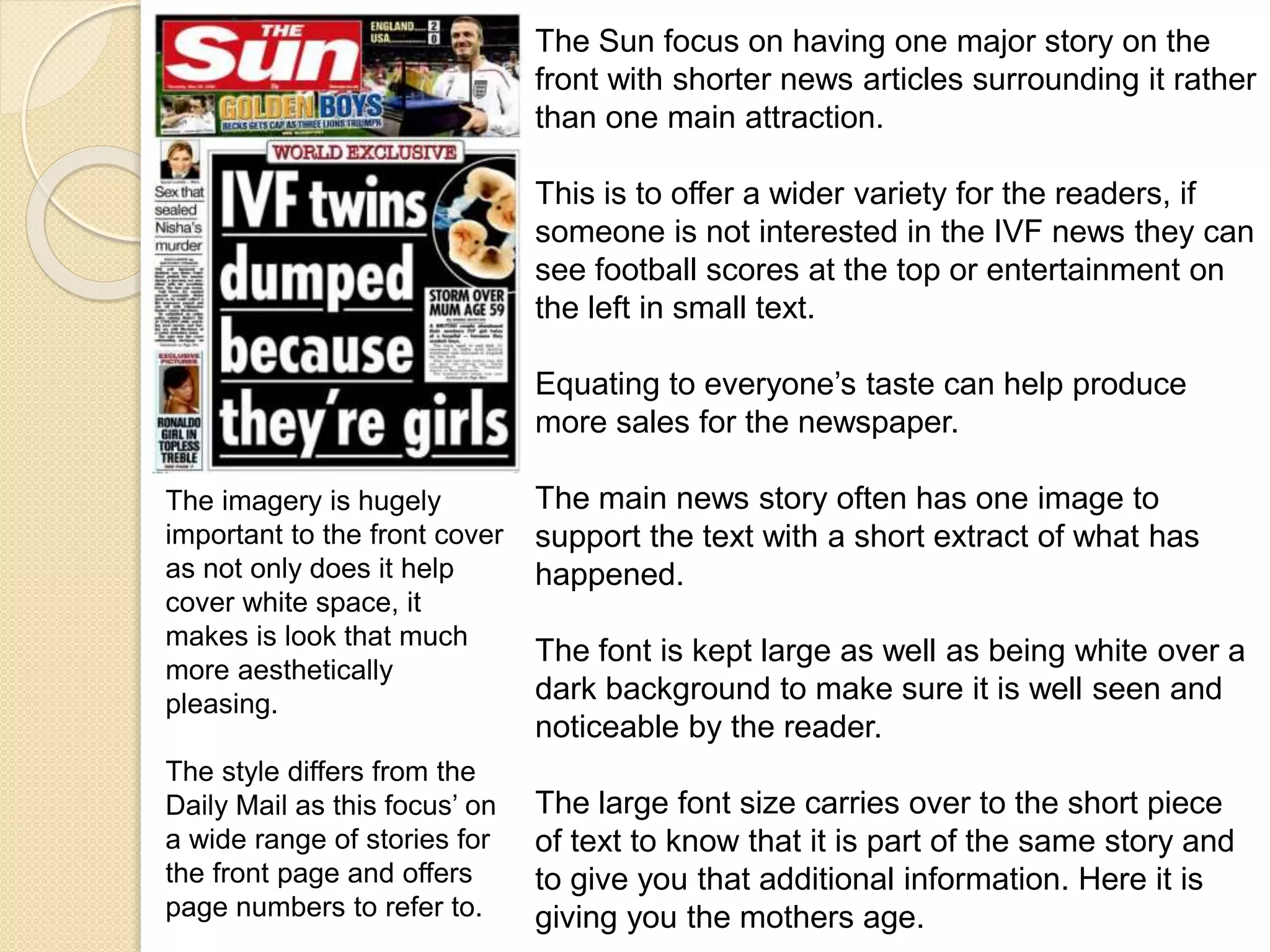 The Sun focus on having one major story on the 
front with shorter news articles surrounding it rather 
than one main attraction. 
This is to offer a wider variety for the readers, if 
someone is not interested in the IVF news they can 
see football scores at the top or entertainment on 
the left in small text. 
Equating to everyone’s taste can help produce 
more sales for the newspaper. 
The main news story often has one image to 
support the text with a short extract of what has 
happened. 
The font is kept large as well as being white over a 
dark background to make sure it is well seen and 
noticeable by the reader. 
The large font size carries over to the short piece 
of text to know that it is part of the same story and 
to give you that additional information. Here it is 
giving you the mothers age. 
The imagery is hugely 
important to the front cover 
as not only does it help 
cover white space, it 
makes is look that much 
more aesthetically 
pleasing. 
The style differs from the 
Daily Mail as this focus’ on 
a wide range of stories for 
the front page and offers 
page numbers to refer to. 
 