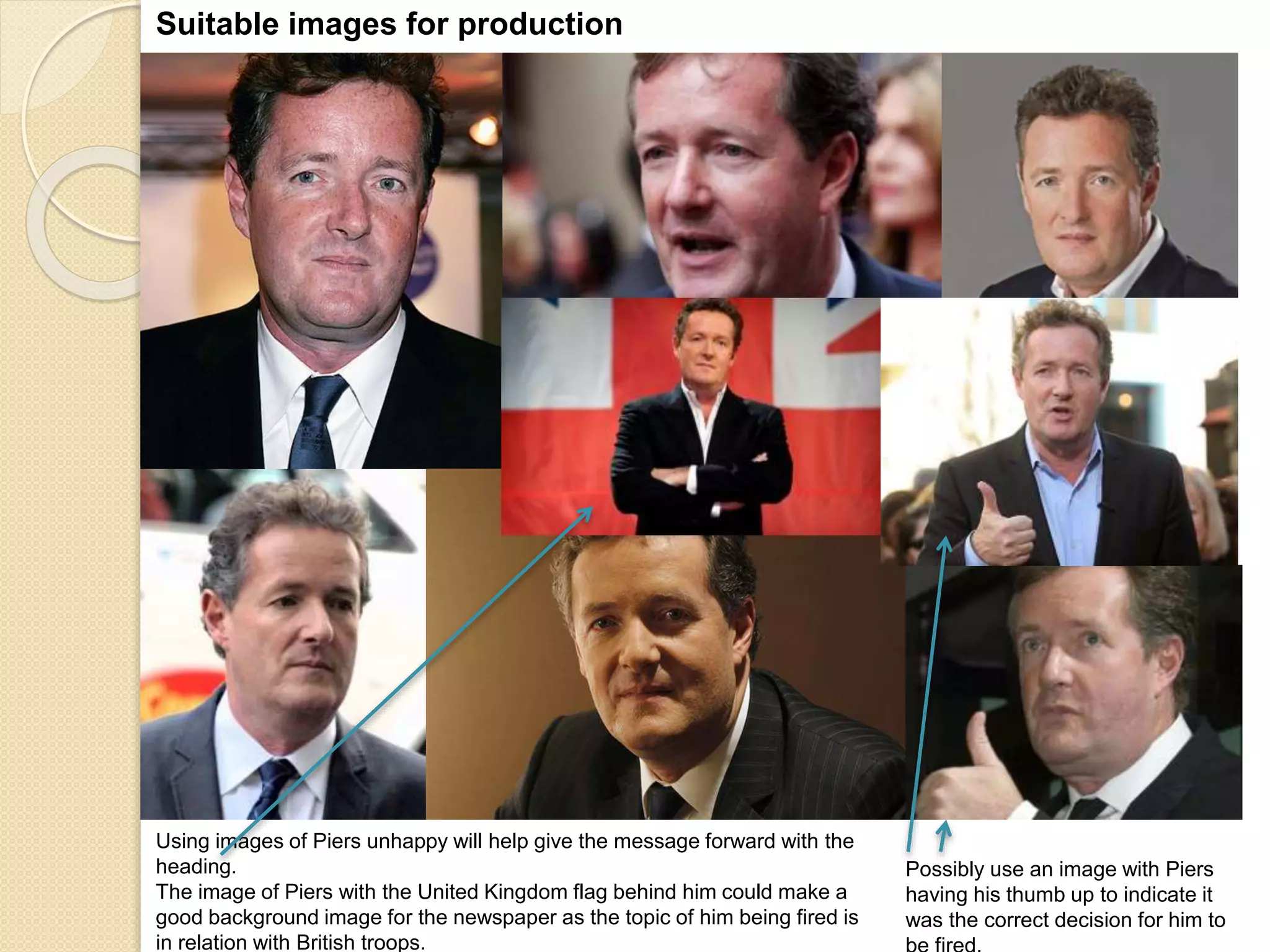Suitable images for production 
Possibly use an image with Piers 
having his thumb up to indicate it 
was the correct decision for him to 
be fired. 
Using images of Piers unhappy will help give the message forward with the 
heading. 
The image of Piers with the United Kingdom flag behind him could make a 
good background image for the newspaper as the topic of him being fired is 
in relation with British troops. 
 