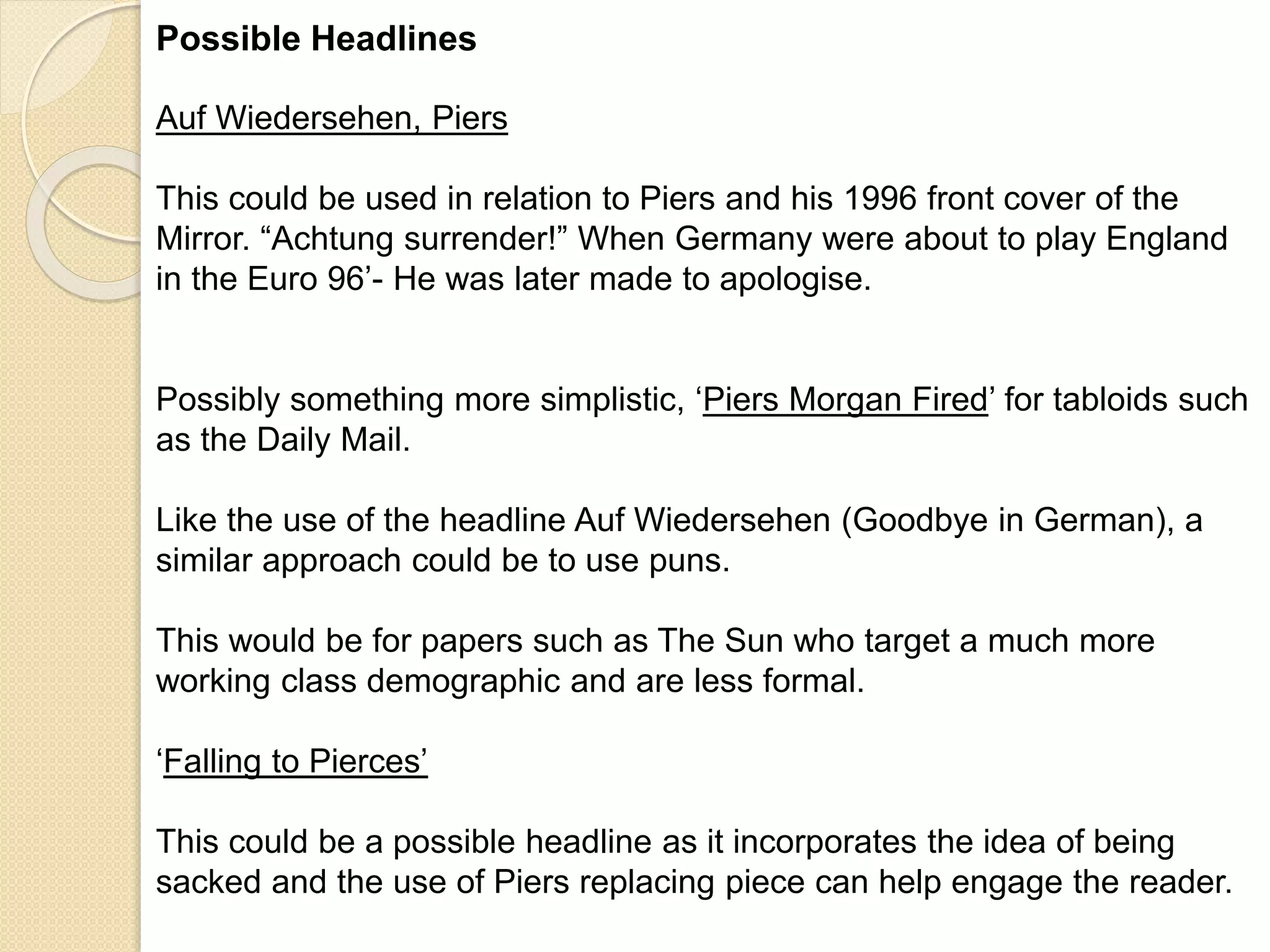 Possible Headlines 
Auf Wiedersehen, Piers 
This could be used in relation to Piers and his 1996 front cover of the 
Mirror. “Achtung surrender!” When Germany were about to play England 
in the Euro 96’- He was later made to apologise. 
Possibly something more simplistic, ‘Piers Morgan Fired’ for tabloids such 
as the Daily Mail. 
Like the use of the headline Auf Wiedersehen (Goodbye in German), a 
similar approach could be to use puns. 
This would be for papers such as The Sun who target a much more 
working class demographic and are less formal. 
‘Falling to Pierces’ 
This could be a possible headline as it incorporates the idea of being 
sacked and the use of Piers replacing piece can help engage the reader. 
 