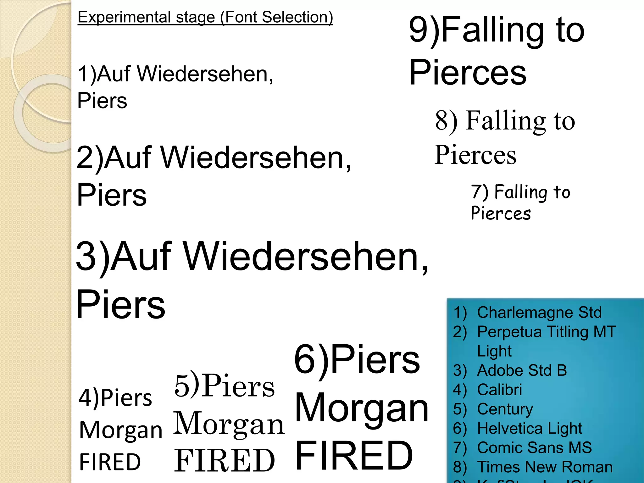 Experimental stage (Font Selection) 
1)Auf Wiedersehen, 
Piers 
9)Falling to 
Pierces 
2)Auf Wiedersehen, 
Piers 
3)Auf Wiedersehen, 
Piers 
4)Piers 
Morgan 
FIRED 
5)Piers 
Morgan 
FIRED 
6)Piers 
Morgan 
FIRED 
8) Falling to 
Pierces 
7) Falling to 
Pierces 
1) Charlemagne Std 
2) Perpetua Titling MT 
Light 
3) Adobe Std B 
4) Calibri 
5) Century 
6) Helvetica Light 
7) Comic Sans MS 
8) Times New Roman 
9) KufiStandardGK 
 