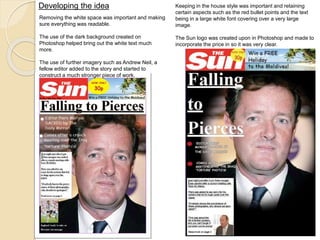 Developing the idea 
Removing the white space was important and making 
sure everything was readable. 
The use of the dark background created on 
Photoshop helped bring out the white text much 
more. 
The use of further imagery such as Andrew Neil, a 
fellow editor added to the story and started to 
construct a much stronger piece of work. 
Keeping in the house style was important and retaining 
certain aspects such as the red bullet points and the text 
being in a large white font covering over a very large 
image. 
The Sun logo was created upon in Photoshop and made to 
incorporate the price in so it was very clear. 
 