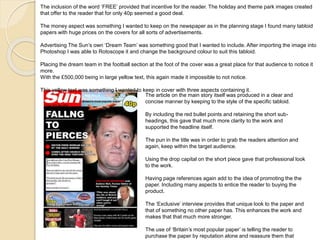 The inclusion of the word ‘FREE’ provided that incentive for the reader. The holiday and theme park images created 
that offer to the reader that for only 40p seemed a good deal. 
The money aspect was something I wanted to keep on the newspaper as in the planning stage I found many tabloid 
papers with huge prices on the covers for all sorts of advertisements. 
Advertising The Sun’s own ‘Dream Team’ was something good that I wanted to include. After importing the image into 
Photoshop I was able to Rotoscope it and change the background colour to suit this tabloid. 
Placing the dream team in the football section at the foot of the cover was a great place for that audience to notice it 
more. 
With the £500,000 being in large yellow text, this again made it impossible to not notice. 
This yellow text was something I wanted to keep in cover with three aspects containing it. 
The article on the main story itself was produced in a clear and 
concise manner by keeping to the style of the specific tabloid. 
By including the red bullet points and retaining the short sub-headings, 
this gave that much more clarity to the work and 
supported the headline itself. 
The pun in the title was in order to grab the readers attention and 
again, keep within the target audience. 
Using the drop capital on the short piece gave that professional look 
to the work. 
Having page references again add to the idea of promoting the the 
paper. Including many aspects to entice the reader to buying the 
product. 
The ‘Exclusive’ interview provides that unique look to the paper and 
that of something no other paper has. This enhances the work and 
makes that that much more stronger. 
The use of ‘Britain’s most popular paper’ is telling the reader to 
purchase the paper by reputation alone and reassure them that 
 