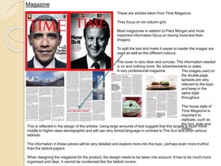 Magazine 
These are articles taken from Time Magazine. 
They focus on six column grid. 
Most magazines in relation to Piers Morgan and more 
important information focus on having more text than 
imagery. 
To split the text and make it easier to reader the images are 
used as well as the different colours. 
The cover is very clear and concise. The information needed 
is on and nothing more. No advertisements or sales. 
A very professional magazine. 
The images used on 
the double page 
spreads are very 
relevant to the topic 
and keep in the 
same style 
throughout. 
The house style of 
Time Magazine is 
important to 
replicate, such as 
the font, style and 
colour. 
This is reflected in the design of the articles. Using large amounts of text suggest that this targets a much more 
middle to higher class demographic and will use very formal language in contrast to The Sun and other various 
tabloids. 
The information in these pieces will be very detailed and explore more into the topic, perhaps even more truthful 
than the tabloid papers. 
When designing the magazine for the product, the design needs to be taken into account. It has to be much more 
organised and clear. It cannot be condensed like the tabloid covers. 
 