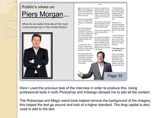 Public’s views on 
Page 32 
Piers Morgan... 
What do we really think about the most 
controversial man in the United States? 
Here I used the previous task of the interview in order to produce this. Using 
professional tools in both Photoshop and InDesign allowed me to add all the content. 
The Rotoscope and Magic wand tools helped remove the background of the imagery, 
this helped the text go around and look of a higher standard. The drop capital is also 
used to add to the text. 

