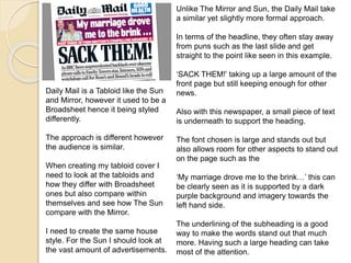 Unlike The Mirror and Sun, the Daily Mail take 
a similar yet slightly more formal approach. 
In terms of the headline, they often stay away 
from puns such as the last slide and get 
straight to the point like seen in this example. 
‘SACK THEM!’ taking up a large amount of the 
front page but still keeping enough for other 
news. 
Also with this newspaper, a small piece of text 
is underneath to support the heading. 
The font chosen is large and stands out but 
also allows room for other aspects to stand out 
on the page such as the 
‘My marriage drove me to the brink…’ this can 
be clearly seen as it is supported by a dark 
purple background and imagery towards the 
left hand side. 
The underlining of the subheading is a good 
way to make the words stand out that much 
more. Having such a large heading can take 
most of the attention. 
Daily Mail is a Tabloid like the Sun 
and Mirror, however it used to be a 
Broadsheet hence it being styled 
differently. 
The approach is different however 
the audience is similar. 
When creating my tabloid cover I 
need to look at the tabloids and 
how they differ with Broadsheet 
ones but also compare within 
themselves and see how The Sun 
compare with the Mirror. 
I need to create the same house 
style. For the Sun I should look at 
the vast amount of advertisements. 
 