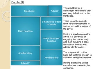 Flat plan (1) 
Masthead Advert 1 
Main headline 
Image to support 
headline 
Another story 
Advert 2 
This would be for a 
newspaper where more than 
one story is featured on the 
front page. 
There would be enough 
room for advertisements to 
feature around the edges of 
the cover. 
Having a small piece on the 
article is a good way of 
engaging the reader early 
and then including a page 
number for them to read 
additional information. 
The image would not be 
huge but still large enough to 
stand out and grab attention. 
Having alternative stories 
can offer much more to the 
consumer. 
Small piece of text 
on article 
Another story 
 