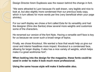 Design Director Arem Duplessis was the reason behind the change in font. 
“We were attracted to Lyon because it's well drawn, very legible and nice to 
look at, but also slightly more condensed than our previous body copy, 
which in turn allows for more words per line (very beneficial when your page 
shrinks). 
For our serif display we chose a font called Esta for its versatility and had 
the designer (Dino dos Santos) draw several more weights and customize 
some of the characters. 
He renamed our version of the font Nyte. Having a versatile serif face is key 
for us because we cover such a broad range of topics. 
Finally, we chose Knockout. We wanted a face that would help us give our 
cover and interior headlines more impact. Knockout is a condensed face, 
allowing for larger display. It also has a nice variety of weights, which helps 
make it a great workhorse font”. 
When looking into the design for the magazine, these fonts could be 
used in order to make it look much more professional. 
Using the same house style will make it believable also. 
 