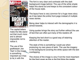 The font is very clear and contrasts with the dark 
background image behind. The use of the white shade 
helps this stand out and keeps to the consistent colour 
of the house style. 
The layout here is very common for a huge news story 
as it has taken the entire front page instead of multiple 
news stories. 
Being clear helps to interact with the demographic it is 
aimed towards. 
Using quotes brings the story out further without the use 
of text that can often put many of the readers off. 
Keeping the text short is a good way of retaining 
attention of the reader. 
The style of this is something I could use when 
producing my own piece of work. The use the imagery 
in the background covering the white space with the text 
overlapping. 
The choice of the image is very if not the most important 
for the front cover as this is the first thing the reader 
The capital letters 
make the title stand 
out that much more 
and is almost 
impossible not to 
notice it. 
The use of the 
goalkeeper Joe 
‘Hart’ in the image 
is something 
important as it has 
to tie in with the 
heading. 
 