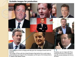 Suitable images for production 
Possibly use an image with Piers 
having his thumb up to indicate it 
was the correct decision for him to 
be fired. 
Using images of Piers unhappy will help give the message forward with the 
heading. 
The image of Piers with the United Kingdom flag behind him could make a 
good background image for the newspaper as the topic of him being fired is 
in relation with British troops. 
 