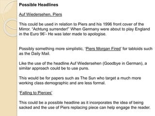 Possible Headlines 
Auf Wiedersehen, Piers 
This could be used in relation to Piers and his 1996 front cover of the 
Mirror. “Achtung surrender!” When Germany were about to play England 
in the Euro 96’- He was later made to apologise. 
Possibly something more simplistic, ‘Piers Morgan Fired’ for tabloids such 
as the Daily Mail. 
Like the use of the headline Auf Wiedersehen (Goodbye in German), a 
similar approach could be to use puns. 
This would be for papers such as The Sun who target a much more 
working class demographic and are less formal. 
‘Falling to Pierces’ 
This could be a possible headline as it incorporates the idea of being 
sacked and the use of Piers replacing piece can help engage the reader. 
 