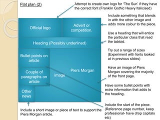 Attempt to create own logo for ‘The Sun’ if they have 
the correct font (Franklin Gothic Heavy Italicised) 
Advert or 
competition. 
Flat plan (2) 
Official logo 
Heading (Possibly underlined) 
Piers Morgan 
image 
Bullet points on 
article 
Couple of 
paragraphs on 
article 
Other 
news 
Include something that blends 
in with the other image and 
adds more colour to the piece. 
Use a heading that will entice 
the particular class that read 
the tabloid. 
Try out a range of sizes 
(Experiment with fonts looked 
at in previous slides) 
Have an image of Piers 
Morgan covering the majority 
of the front page. 
Include a short image or piece of text to support the 
Piers Morgan article. 
Have some bullet points with 
extra information that adds to 
the heading. 
Include the start of the piece. 
(Reference page number, keep 
professional- have drop capitals 
etc) 
 