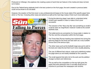 Produced on InDesign, this explores into creating a piece of work that can feature in the media and does not look 
out of place. 
Due to the Tabloid being relatively brief in the text content on the front page, the work created in previous tasks 
could not be shown to its full detail. 
However, the creation of this first cover is very professional and keeps to the house style of the specific paper here 
which is The Sun. Including other news and adverts as well as the main logo makes it that much more believable. 
During the planning stage I was able to understand what 
content was needed in order to make a front cover 
successful. 
The inclusion of the ‘Now only 30p’ was something so small it 
could be seen as insignificant, however it adds to the overall 
aesthetic look. 
The bullet points are somewhat of a house style in relation to 
The Sun and the composition within the front page. 
The Times New Roman heading was explored into during the 
planning stage for the fonts and was seen as a very suitable 
choice due to the serious topic. 
The other news such as the football image was just to add to 
the look and make the text that much more visually pleasing. 
The use of different text colours, sizes and underlining makes 
the page stand out and easily readable for the customer. 
The small aspects that add a lot to the work are the addition 
of page numbers and references. 
This as well as the competition on the top right gives the 
paper that extra attraction than it normally would and an 
incentive to purchase this newspaper over another. 
 