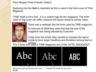 Piers Morgan Fired (Franklin Gothic) 
Exploring into this font is important as this is used in the front cover of Time 
Magazine. 
‘TIME’ itself is not a font , it is a custom logo for the magazine. The fonts 
used on the cover can differ, however the layout needs to remain intact. 
There was a redesign into the fonts used by TIME magazine. 
In February of 2009 they were told that the size of the 
magazine was being reduced by 9 percent 
It was from this where they wanted to increase the layout 
inside to have larger headlines and therefore remove text on 
articles. 
The 3 fonts now used in TIME Magazine are LYON, NYTE, KNOCKOUT. 
Designed by Dino dos Santos for the serif 
display. 
Designed by Hoefler & Frere-Jones 
 