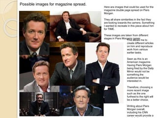 Possible images for magazine spread. 
Here are images that could be used for the 
magazine double page spread on Piers 
Morgan. 
They all share similarities in the fact they 
are looking towards the camera. Something 
I wanted to recreate in this piece about him 
for TIME. 
These images are taken from different 
stages in Piers Morgans career. 
This allows me to 
create different articles 
on him and reproduce 
work from various 
earlier tasks. 
Seen as this is an 
American magazine. 
Having Piers Morgan 
being fired by the Daily 
Mirror would not be 
something the 
audience would be 
interested in. 
Therefore, choosing a 
more recent image 
such as the one 
furthest to the right will 
be a better choice. 
Writing about Piers 
Morgan overall, 
including his CNN 
career would provide a 
much better read. 
 