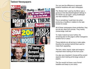 Tabloid Newspapers 
You can see the difference in approach 
towards headlines with each newspaper. 
The ‘Broken Hart’ used by the Mirror was a 
good pun that described England's failings in 
the World cup yet again. Using Goalkeeper 
Joe Hart instead of ‘Heart’ 
This is something I could look into when 
producing a headline in relation to the task 
chosen to create. 
All of these newspapers share similarities, they 
are all very clear and concise. They mainly 
choose large, bold text 
To make it stand out even further, the 
remaining text on the page is either changed to 
another font or colour. 
These tabloids are all aiming to make sales, 
therefore the workers behind them want to 
make them appealing. 
The font, colour, layout, style and image is 
important when looking at the front cover. 
It is also very important I choose all the correct 
aspects when looking at the large variety of 
papers. 
The Sun would not have a very formal 
headline and keep to one colour. 
 