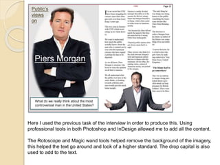 Public’s 
views 
on 
Page 32 
Piers Morgan 
What do we really think about the most 
controversial man in the United States? 
Here I used the previous task of the interview in order to produce this. Using 
professional tools in both Photoshop and InDesign allowed me to add all the content. 
The Rotoscope and Magic wand tools helped remove the background of the imagery, 
this helped the text go around and look of a higher standard. The drop capital is also 
used to add to the text. 
