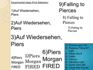 Experimental stage (Font Selection) 
1)Auf Wiedersehen, 
Piers 
9)Falling to 
Pierces 
2)Auf Wiedersehen, 
Piers 
3)Auf Wiedersehen, 
Piers 
4)Piers 
Morgan 
FIRED 
5)Piers 
Morgan 
FIRED 
6)Piers 
Morgan 
FIRED 
8) Falling to 
Pierces 
7) Falling to 
Pierces 
1) Charlemagne Std 
2) Perpetua Titling MT 
Light 
3) Adobe Std B 
4) Calibri 
5) Century 
6) Helvetica Light 
7) Comic Sans MS 
8) Times New Roman 
9) KufiStandardGK 
 