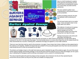 Here is a brief moodboard to explore
all the planned merchandise and the
overall theme of protecting the oceans
from marine litter and other harmful
substances.
This was created to gather more
understanding on the products before I
go into production.
Looking at existing products can give
me inspiration when producing my
own.
The font was looked upon at an earlier
stage, I have narrowed it down to two
styles taken from dafont.
The collection of words are to express
the concerns surrounding surfers
against sewage and how the
merchandise created must show that
buying them can help the cause.
Perhaps having text on the shirts with
information may allow this.
The shirts gathered are to show existing t-shirts with eyes and waves on. Both of which are featured in my logo which will be
produced on the shirt in the later planning stages. The merchandise above is to show other things that can be created should the
early merchandise be a success. Creating pens, wristbands and bags can appeal to a much older audience.
There are many hats that could be used for the production, but again I have chosen two to look at. Mainly as they appeal best to
the audience I am targeting. Bobble and beach hats are suitable for the young demographic plus they have very low production
costs should the print on them be successful for the client.
The stickers and badges chosen on the right hand side are used to illustrate the age of the audience again, the use of the actual
Surfers against sewage merchandise package on the top left shows that the products such as t-shirts and badges can be a good
way in spreading the message as well as enticing more people to come, as part of a membership deal.
The colours kept throughout the planning stage are blue and green, this is because not only are they representing the
environment and the ocean but they are very clear and suitable for all age groups.
 