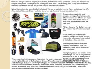 Rip Curl is a major Australian designer, manufacturer, and retailer of surfing sportswear. Looking into their products
can give me a greater knowledge on how to design my three items. It is clear they make a large amount of items
stretching from wallets, watches and stickers, to shoes, t-shirts and surfboards.
With all the products, the name ‘Rip Curl’ is featured. This can be replicated in mine. As my products are that of T-
shirts, badges/stickers and hats, I wanted to look at how a professional designer approached them.
There are three hats in this small
collection of images. Two flat caps, with
different patterns and different font styles
for the name. There is also one for a
more older audience seen on the left
hand side.
All have the name ‘Rip Curl’ on, however
it is portrayed in a different manner each
time.
House style is not something that
concerns itself with the design process,
however the colours used most are that
of black, blue, yellow and white.
This can prove to be valuable when
choosing the shades for mine. The
badges on the top right is something I
want to replicate.
Having many colours and varieties of the
same design. This can be easy to create
and distribute as well as working well in
terms of going with membership forms
and being a cheap alternative for
merchandise for the audience.
When researching into this designer, the products that caught my eye were that of the phone cases. This is
something I could create for Surfers Against Sewage. The wallet design is also something that could be created in
production stage. It would be something for all ages. The T-shirts looked at are similar to the hats. The idea that they
have the brand incorporated in, however it does differ in design. The image above of the dark t-shirt has only the
emblem, whereas the white t-shirt uses the same stripes as the hat on the right hand side does. These are all
aspects I can consider before the production process.
 