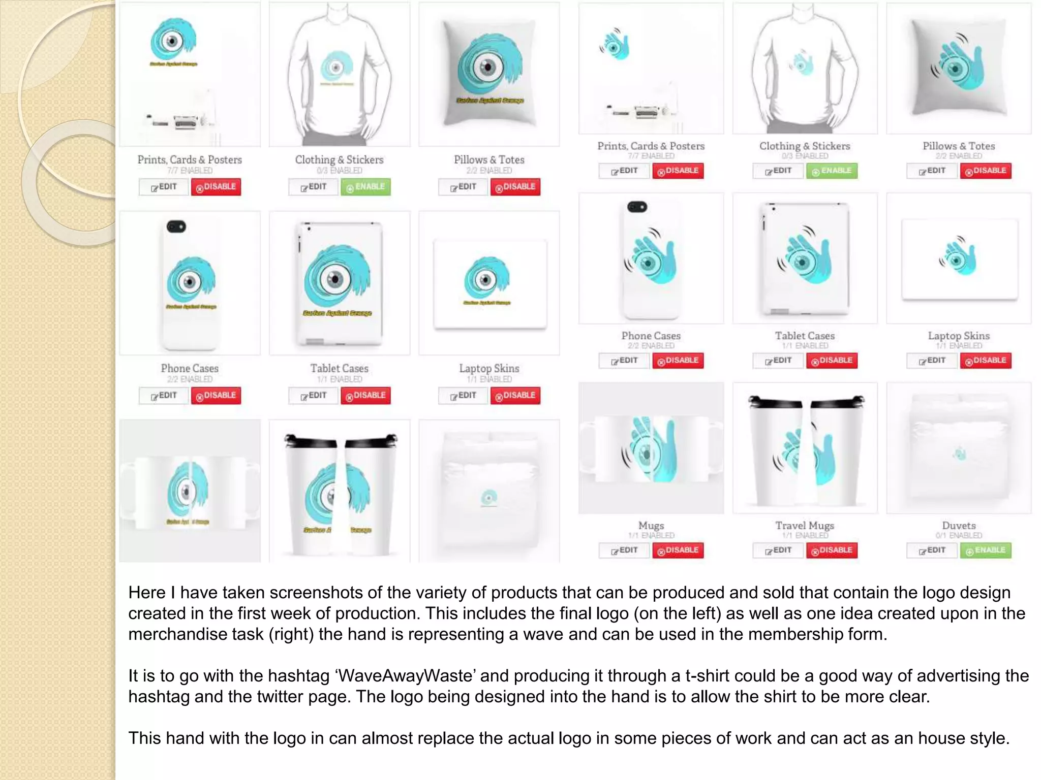 Here I have taken screenshots of the variety of products that can be produced and sold that contain the logo design
created in the first week of production. This includes the final logo (on the left) as well as one idea created upon in the
merchandise task (right) the hand is representing a wave and can be used in the membership form.
It is to go with the hashtag ‘WaveAwayWaste’ and producing it through a t-shirt could be a good way of advertising the
hashtag and the twitter page. The logo being designed into the hand is to allow the shirt to be more clear.
This hand with the logo in can almost replace the actual logo in some pieces of work and can act as an house style.
 
