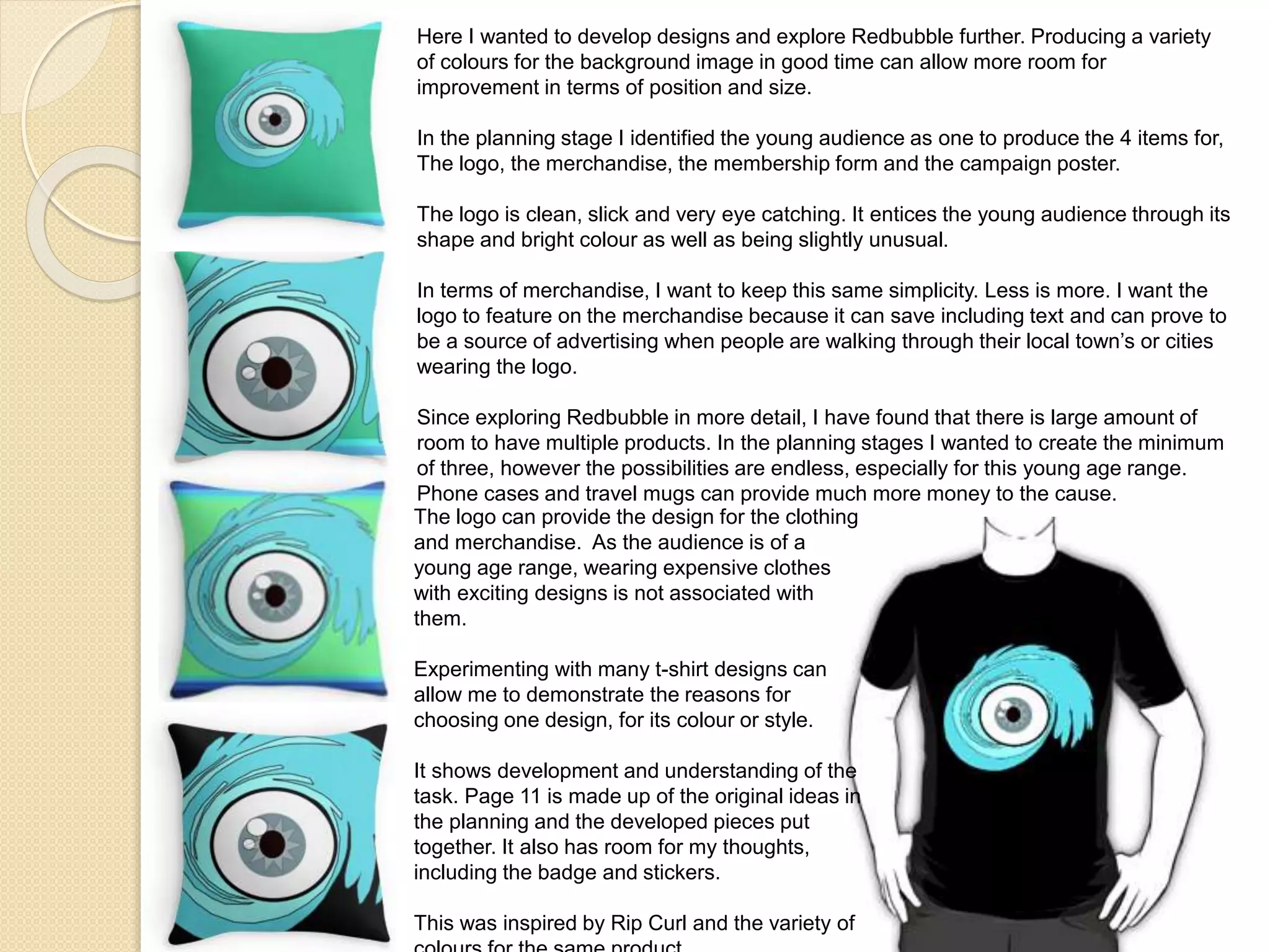 Here I wanted to develop designs and explore Redbubble further. Producing a variety
of colours for the background image in good time can allow more room for
improvement in terms of position and size.
In the planning stage I identified the young audience as one to produce the 4 items for,
The logo, the merchandise, the membership form and the campaign poster.
The logo is clean, slick and very eye catching. It entices the young audience through its
shape and bright colour as well as being slightly unusual.
In terms of merchandise, I want to keep this same simplicity. Less is more. I want the
logo to feature on the merchandise because it can save including text and can prove to
be a source of advertising when people are walking through their local town’s or cities
wearing the logo.
Since exploring Redbubble in more detail, I have found that there is large amount of
room to have multiple products. In the planning stages I wanted to create the minimum
of three, however the possibilities are endless, especially for this young age range.
Phone cases and travel mugs can provide much more money to the cause.
The logo can provide the design for the clothing
and merchandise. As the audience is of a
young age range, wearing expensive clothes
with exciting designs is not associated with
them.
Experimenting with many t-shirt designs can
allow me to demonstrate the reasons for
choosing one design, for its colour or style.
It shows development and understanding of the
task. Page 11 is made up of the original ideas in
the planning and the developed pieces put
together. It also has room for my thoughts,
including the badge and stickers.
This was inspired by Rip Curl and the variety of
 