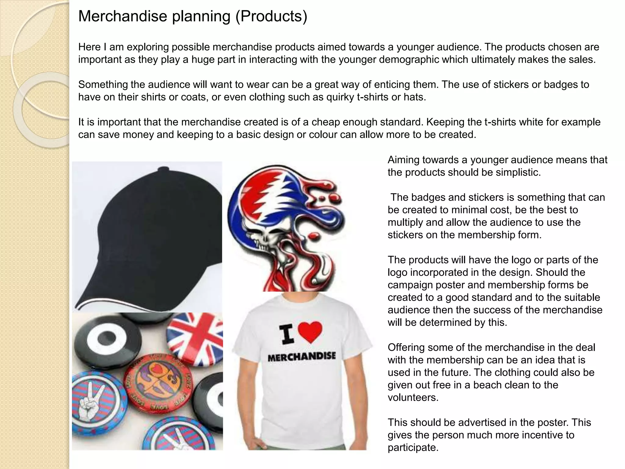 Merchandise planning (Products)
Here I am exploring possible merchandise products aimed towards a younger audience. The products chosen are
important as they play a huge part in interacting with the younger demographic which ultimately makes the sales.
Something the audience will want to wear can be a great way of enticing them. The use of stickers or badges to
have on their shirts or coats, or even clothing such as quirky t-shirts or hats.
It is important that the merchandise created is of a cheap enough standard. Keeping the t-shirts white for example
can save money and keeping to a basic design or colour can allow more to be created.
Aiming towards a younger audience means that
the products should be simplistic.
The badges and stickers is something that can
be created to minimal cost, be the best to
multiply and allow the audience to use the
stickers on the membership form.
The products will have the logo or parts of the
logo incorporated in the design. Should the
campaign poster and membership forms be
created to a good standard and to the suitable
audience then the success of the merchandise
will be determined by this.
Offering some of the merchandise in the deal
with the membership can be an idea that is
used in the future. The clothing could also be
given out free in a beach clean to the
volunteers.
This should be advertised in the poster. This
gives the person much more incentive to
participate.
 