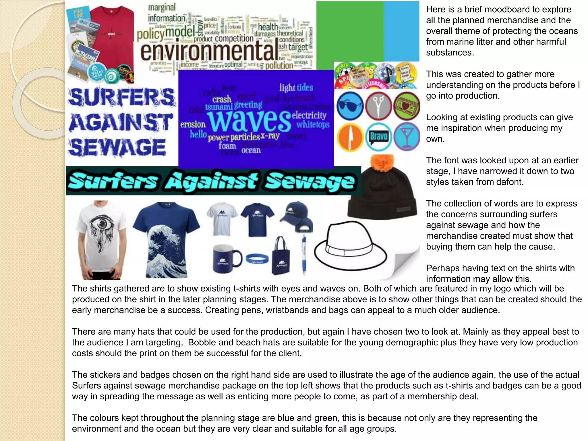 Here is a brief moodboard to explore
all the planned merchandise and the
overall theme of protecting the oceans
from marine litter and other harmful
substances.
This was created to gather more
understanding on the products before I
go into production.
Looking at existing products can give
me inspiration when producing my
own.
The font was looked upon at an earlier
stage, I have narrowed it down to two
styles taken from dafont.
The collection of words are to express
the concerns surrounding surfers
against sewage and how the
merchandise created must show that
buying them can help the cause.
Perhaps having text on the shirts with
information may allow this.
The shirts gathered are to show existing t-shirts with eyes and waves on. Both of which are featured in my logo which will be
produced on the shirt in the later planning stages. The merchandise above is to show other things that can be created should the
early merchandise be a success. Creating pens, wristbands and bags can appeal to a much older audience.
There are many hats that could be used for the production, but again I have chosen two to look at. Mainly as they appeal best to
the audience I am targeting. Bobble and beach hats are suitable for the young demographic plus they have very low production
costs should the print on them be successful for the client.
The stickers and badges chosen on the right hand side are used to illustrate the age of the audience again, the use of the actual
Surfers against sewage merchandise package on the top left shows that the products such as t-shirts and badges can be a good
way in spreading the message as well as enticing more people to come, as part of a membership deal.
The colours kept throughout the planning stage are blue and green, this is because not only are they representing the
environment and the ocean but they are very clear and suitable for all age groups.
 