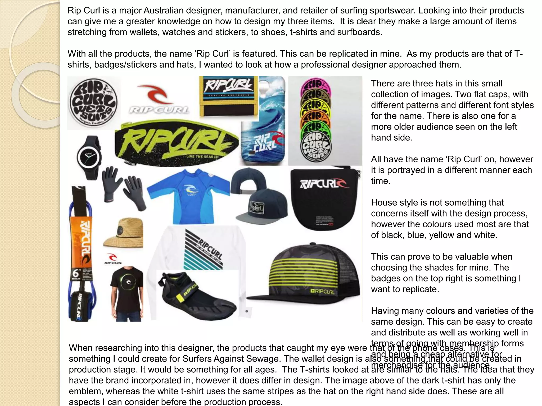 Rip Curl is a major Australian designer, manufacturer, and retailer of surfing sportswear. Looking into their products
can give me a greater knowledge on how to design my three items. It is clear they make a large amount of items
stretching from wallets, watches and stickers, to shoes, t-shirts and surfboards.
With all the products, the name ‘Rip Curl’ is featured. This can be replicated in mine. As my products are that of T-
shirts, badges/stickers and hats, I wanted to look at how a professional designer approached them.
There are three hats in this small
collection of images. Two flat caps, with
different patterns and different font styles
for the name. There is also one for a
more older audience seen on the left
hand side.
All have the name ‘Rip Curl’ on, however
it is portrayed in a different manner each
time.
House style is not something that
concerns itself with the design process,
however the colours used most are that
of black, blue, yellow and white.
This can prove to be valuable when
choosing the shades for mine. The
badges on the top right is something I
want to replicate.
Having many colours and varieties of the
same design. This can be easy to create
and distribute as well as working well in
terms of going with membership forms
and being a cheap alternative for
merchandise for the audience.
When researching into this designer, the products that caught my eye were that of the phone cases. This is
something I could create for Surfers Against Sewage. The wallet design is also something that could be created in
production stage. It would be something for all ages. The T-shirts looked at are similar to the hats. The idea that they
have the brand incorporated in, however it does differ in design. The image above of the dark t-shirt has only the
emblem, whereas the white t-shirt uses the same stripes as the hat on the right hand side does. These are all
aspects I can consider before the production process.
 