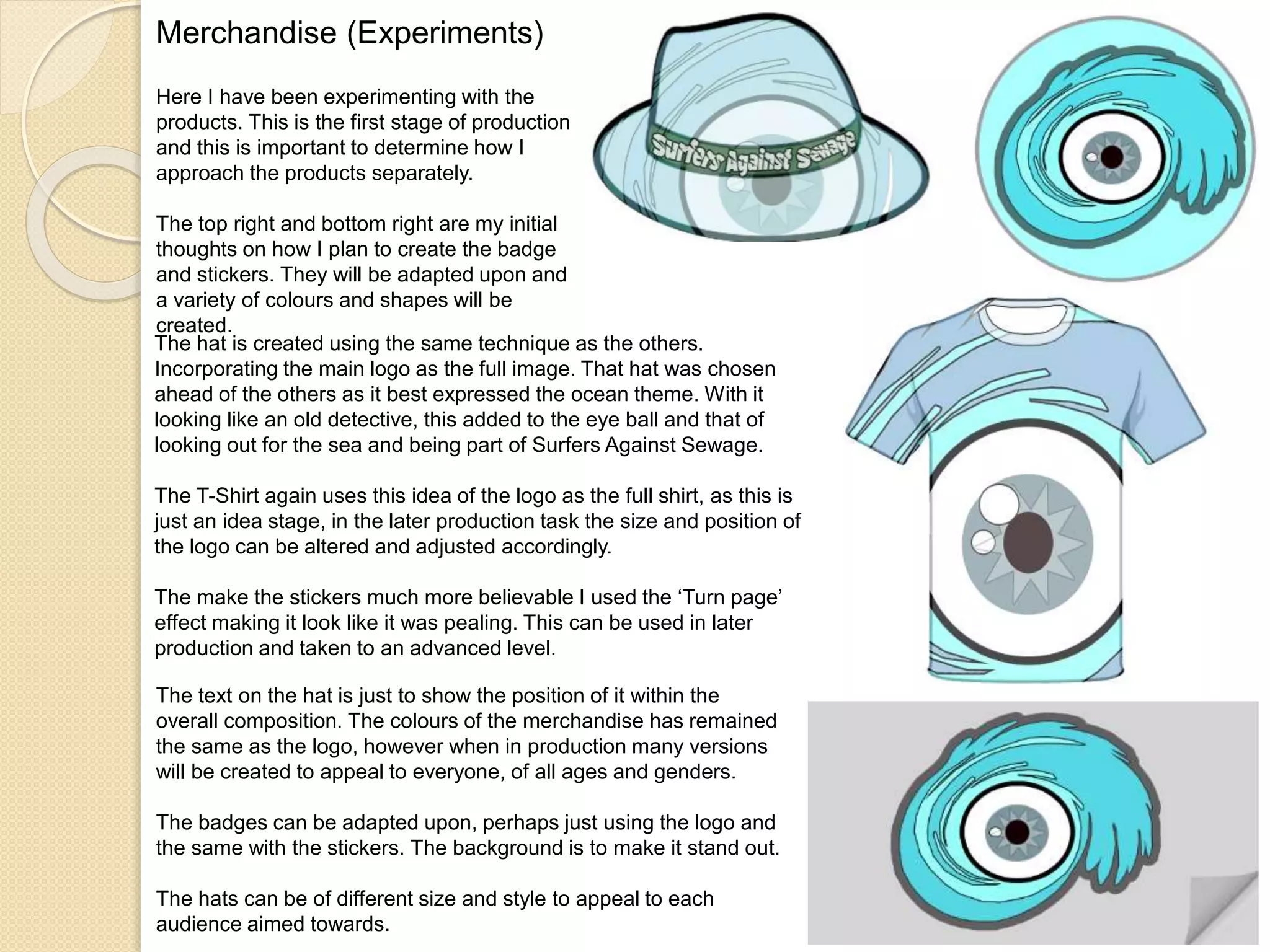 Merchandise (Experiments)
Here I have been experimenting with the
products. This is the first stage of production
and this is important to determine how I
approach the products separately.
The top right and bottom right are my initial
thoughts on how I plan to create the badge
and stickers. They will be adapted upon and
a variety of colours and shapes will be
created.
The hat is created using the same technique as the others.
Incorporating the main logo as the full image. That hat was chosen
ahead of the others as it best expressed the ocean theme. With it
looking like an old detective, this added to the eye ball and that of
looking out for the sea and being part of Surfers Against Sewage.
The T-Shirt again uses this idea of the logo as the full shirt, as this is
just an idea stage, in the later production task the size and position of
the logo can be altered and adjusted accordingly.
The make the stickers much more believable I used the ‘Turn page’
effect making it look like it was pealing. This can be used in later
production and taken to an advanced level.
The text on the hat is just to show the position of it within the
overall composition. The colours of the merchandise has remained
the same as the logo, however when in production many versions
will be created to appeal to everyone, of all ages and genders.
The badges can be adapted upon, perhaps just using the logo and
the same with the stickers. The background is to make it stand out.
The hats can be of different size and style to appeal to each
audience aimed towards.
 