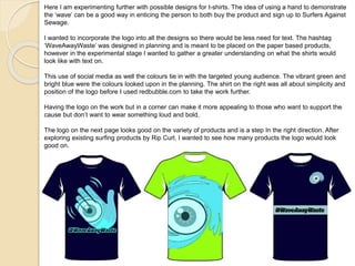 Here I am experimenting further with possible designs for t-shirts. The idea of using a hand to demonstrate
the ‘wave’ can be a good way in enticing the person to both buy the product and sign up to Surfers Against
Sewage.
I wanted to incorporate the logo into all the designs so there would be less need for text. The hashtag
‘WaveAwayWaste’ was designed in planning and is meant to be placed on the paper based products,
however in the experimental stage I wanted to gather a greater understanding on what the shirts would
look like with text on.
This use of social media as well the colours tie in with the targeted young audience. The vibrant green and
bright blue were the colours looked upon in the planning. The shirt on the right was all about simplicity and
position of the logo before I used redbubble.com to take the work further.
Having the logo on the work but in a corner can make it more appealing to those who want to support the
cause but don’t want to wear something loud and bold.
The logo on the next page looks good on the variety of products and is a step In the right direction. After
exploring existing surfing products by Rip Curl, I wanted to see how many products the logo would look
good on.
 