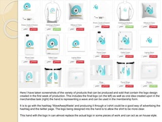 Here I have taken screenshots of the variety of products that can be produced and sold that contain the logo design
created in the first week of production. This includes the final logo (on the left) as well as one idea created upon in the
merchandise task (right) the hand is representing a wave and can be used in the membership form.
It is to go with the hashtag ‘WaveAwayWaste’ and producing it through a t-shirt could be a good way of advertising the
hashtag and the twitter page. The logo being designed into the hand is to allow the shirt to be more clear.
This hand with the logo in can almost replace the actual logo in some pieces of work and can act as an house style.
 
