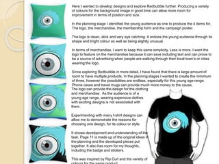 Here I wanted to develop designs and explore Redbubble further. Producing a variety
of colours for the background image in good time can allow more room for
improvement in terms of position and size.
In the planning stage I identified the young audience as one to produce the 4 items for,
The logo, the merchandise, the membership form and the campaign poster.
The logo is clean, slick and very eye catching. It entices the young audience through its
shape and bright colour as well as being slightly unusual.
In terms of merchandise, I want to keep this same simplicity. Less is more. I want the
logo to feature on the merchandise because it can save including text and can prove to
be a source of advertising when people are walking through their local town’s or cities
wearing the logo.
Since exploring Redbubble in more detail, I have found that there is large amount of
room to have multiple products. In the planning stages I wanted to create the minimum
of three, however the possibilities are endless, especially for this young age range.
Phone cases and travel mugs can provide much more money to the cause.
The logo can provide the design for the clothing
and merchandise. As the audience is of a
young age range, wearing expensive clothes
with exciting designs is not associated with
them.
Experimenting with many t-shirt designs can
allow me to demonstrate the reasons for
choosing one design, for its colour or style.
It shows development and understanding of the
task. Page 11 is made up of the original ideas in
the planning and the developed pieces put
together. It also has room for my thoughts,
including the badge and stickers.
This was inspired by Rip Curl and the variety of
 