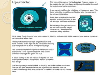 Logo production This logo will be used as the final design. This was created by
the ideas in the planning stages and through the trial and error of
the experimental stage respectively.
It was transformed from the initial idea of the eye and wave. This
being behind the overall theme of looking after the oceans and
the eye symoblising this.
There were multiple editions of the
eye idea, starting off from a jar with
the acronym SAS in the tear drops.
As the design changed the colours
set out in the planning stages
remained as it was still aimed
towards a young audience.
Other ideas. These products have been created to show my understanding on the task and have reserve logo’s that I
can return to at a later date.
These products explore a large range of colours and
fonts. The idea on the right with the surf boards crossing
over was produced as it was in the planning stage.
The oval shaped emblem explores a difference in colour
to show that I have experimented with other shades
instead of keeping to the green and blue.
It also is looking on the text instead of objects. It is from
this experiment where I incorporated the font to the final
logo design.
The last logo design wanted to look at simplicity and make the logo more clear.
The eye is a good way to show how the organisation is watching over the
oceans, however by using an actual surfer in the logo can make this much more
clear.
 