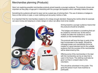 Merchandise planning (Products)
Here I am exploring possible merchandise products aimed towards a younger audience. The products chosen are
important as they play a huge part in interacting with the younger demographic which ultimately makes the sales.
Something the audience will want to wear can be a great way of enticing them. The use of stickers or badges to
have on their shirts or coats, or even clothing such as quirky t-shirts or hats.
It is important that the merchandise created is of a cheap enough standard. Keeping the t-shirts white for example
can save money and keeping to a basic design or colour can allow more to be created.
Aiming towards a younger audience means that
the products should be simplistic.
The badges and stickers is something that can
be created to minimal cost, be the best to
multiply and allow the audience to use the
stickers on the membership form.
The products will have the logo or parts of the
logo incorporated in the design. Should the
campaign poster and membership forms be
created to a good standard and to the suitable
audience then the success of the merchandise
will be determined by this.
Offering some of the merchandise in the deal
with the membership can be an idea that is
used in the future. The clothing could also be
given out free in a beach clean to the
volunteers.
This should be advertised in the poster. This
gives the person much more incentive to
participate.
 