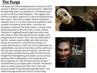 The Purge
The purge starts off by showing extreme violence on CCTV
cameras in different locations around America. Right from
the beginning, there is no equilibrium. The violence starts
as soon as the first credit disappears. This suggests that
the film is all about violence as it is the first thing which has
been shown. Then all of a sudden, the film introduces a
character who is in car, this is where the equilibrium starts
as there is no violence at this point. In the film, the
disruption is obviously The Purge, where a 12 hour crime
period takes place as the crime rate is so low. It allows
members of neighbourhoods to fight each other, steal
from shops or stay inside and wait for the 12 hours until
things are back to normal. This is also the conflict part in
the film, everyone wants to fight each other and mass
attacks are carried out . In the first few minutes, it is
unclear who the hero is, there are a lot of villains who are
unidentifiable as we do not now them and the audience an
only see them causing chaos and violence. We don't see
any of Propp’s narrative theories within the first minutes.
Straight from the beginning, the viewers can see a binary
opposite which is taking place. In the purge the main
binary opposites are War VS Peace and Love VS Hate. I
also think there is an enigma code in the film. The director
wants to create mystery and this is clear at the start
because we don't know why the purge takes place, who
allows the purge to exist and why its 12 hours long.
 