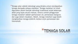 *
*Tenaga solar adalah teknologi yang dicipta untuk mendapatkan
tenaga daripada cahaya matahari. Tenaga matahari ini telah
digunakan dalam banyak teknologi tradisional sejak beberapa
abad yang lepas secara meluas. Antara contoh penggunaan
tenaga matahari adalah (pemanasan air, pemanasan banguna
dan juga dalam masakan). Malah, tenaga matahari juga boleh
menghasilkan tenaga elektrik melalui enjin pemanasan dan
fotovoltaik
 